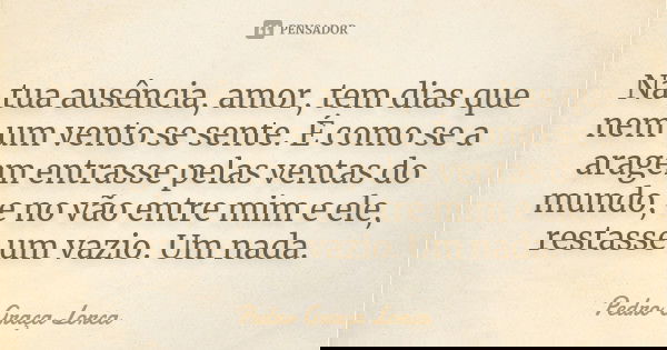 Na tua ausência, amor, tem dias que nem um vento se sente. É como se a aragem entrasse pelas ventas do mundo, e no vão entre mim e ele, restasse um vazio. Um na... Frase de Pedro Graça Lorca.