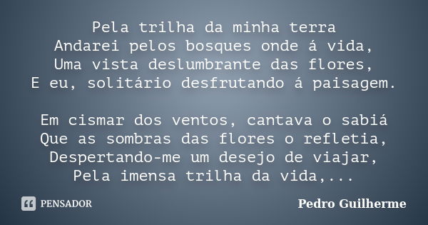 Pela trilha da minha terra Andarei pelos bosques onde á vida, Uma vista deslumbrante das flores, E eu, solitário desfrutando á paisagem. Em cismar dos ventos, c... Frase de Pedro Guilherme.