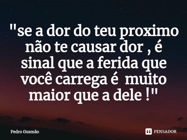 "⁠se a dor do teu proximo não te causar dor , é sinal que a ferida que você carrega é muito maior que a dele !"... Frase de Pedro Gusmão.