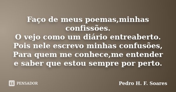 Faço de meus poemas,minhas confissões. O vejo como um diário entreaberto. Pois nele escrevo minhas confusões, Para quem me conhece,me entender e saber que estou... Frase de Pedro H.F. Soares.