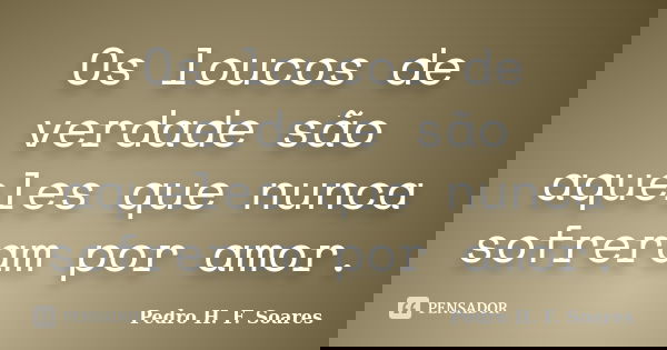 Os loucos de verdade são aqueles que nunca sofreram por amor.... Frase de Pedro H.F. Soares.