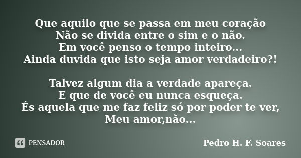 Que aquilo que se passa em meu coração Não se divida entre o sim e o não. Em você penso o tempo inteiro... Ainda duvida que isto seja amor verdadeiro?! Talvez a... Frase de Pedro H.F. Soares.