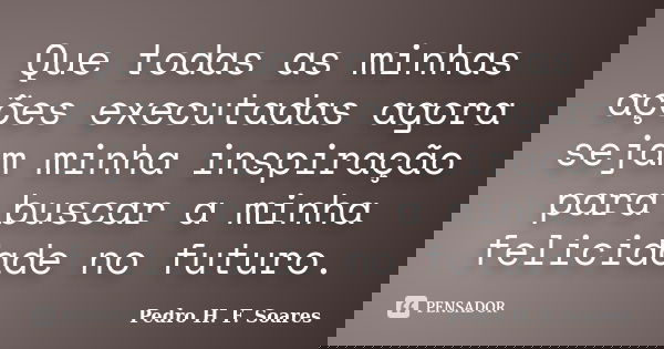 Que todas as minhas ações executadas agora sejam minha inspiração para buscar a minha felicidade no futuro.... Frase de Pedro H.F. Soares.