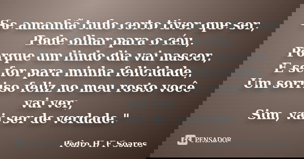 Se amanhã tudo certo tiver que ser, Pode olhar para o céu, Porque um lindo dia vai nascer, E se for para minha felicidade, Um sorriso feliz no meu rosto você va... Frase de Pedro H.F. Soares.