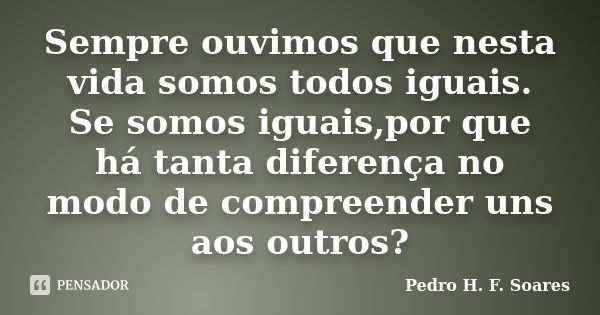 Sempre ouvimos que nesta vida somos todos iguais. Se somos iguais,por que há tanta diferença no modo de compreender uns aos outros?... Frase de Pedro H.F. Soares.