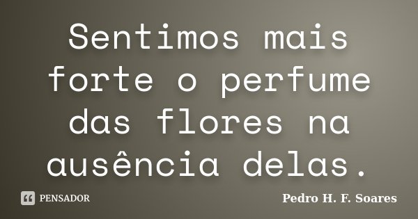 Sentimos mais forte o perfume das flores na ausência delas.... Frase de Pedro H.F. Soares.