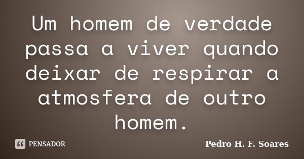 Um homem de verdade passa a viver quando deixar de respirar a atmosfera de outro homem.... Frase de Pedro H.F. Soares.