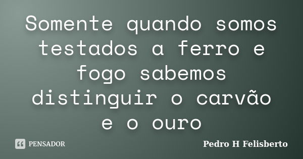 Somente quando somos testados a ferro e fogo sabemos distinguir o carvão e o ouro... Frase de Pedro H Felisberto.