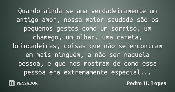 Quando ainda se ama verdadeiramente um antigo amor, nossa maior saudade são os pequenos gestos como um sorriso, um chamego, um olhar, uma careta, brincadeiras, ... Frase de Pedro H. Lopes.