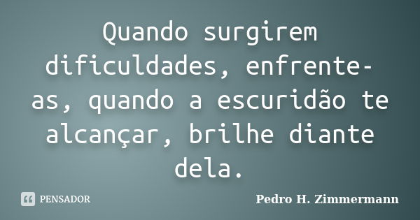 Quando surgirem dificuldades, enfrente-as, quando a escuridão te alcançar, brilhe diante dela.... Frase de Pedro H. Zimmermann.