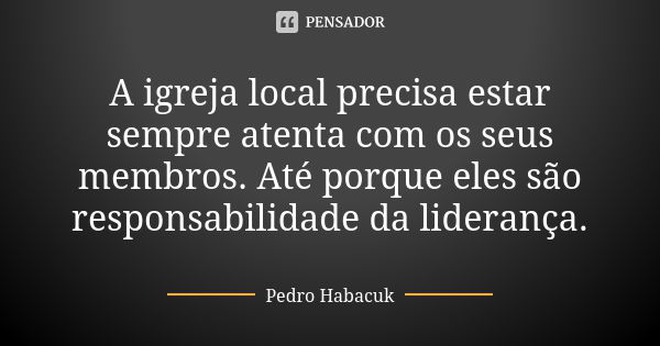 A igreja local precisa estar sempre atenta com os seus membros. Até porque eles são responsabilidade da liderança.... Frase de Pedro Habacuk.