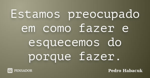 Estamos preocupado em como fazer e esquecemos do porque fazer.... Frase de Pedro Habacuk.