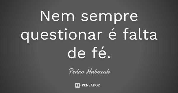 Nem sempre questionar é falta de fé.... Frase de Pedro Habacuk.