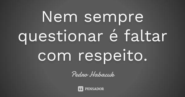 Nem sempre questionar é faltar com respeito.... Frase de Pedro Habacuk.