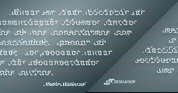 Nunca em toda história da comunicação tivemos tantos meios de nos conectarmos com a sociedade, apesar da facilidade, as pessoas nunca estiveram tão desconectada... Frase de Pedro Habacuk.