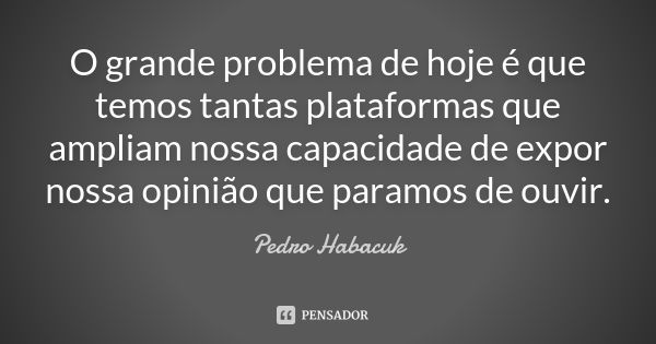 O grande problema de hoje é que temos tantas plataformas que ampliam nossa capacidade de expor nossa opinião que paramos de ouvir.... Frase de Pedro Habacuk.