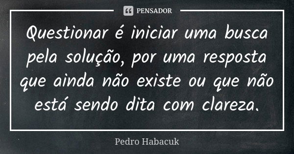 Questionar é iniciar uma busca pela solução, por uma resposta que ainda não existe ou que não está sendo dita com clareza.... Frase de Pedro Habacuk.