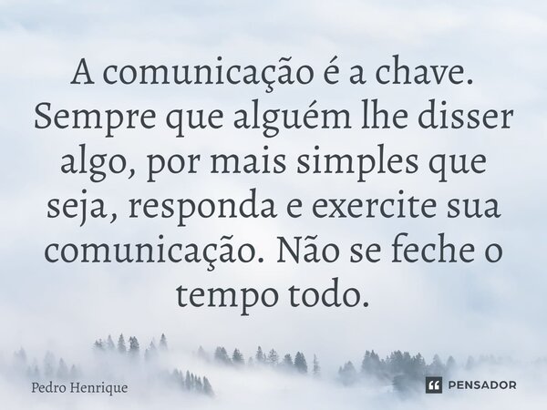 ⁠A comunicação é a chave. Sempre que alguém lhe disser algo, por mais simples que seja, responda e exercite sua comunicação. Não se feche o tempo todo.... Frase de Pedro Henrique.