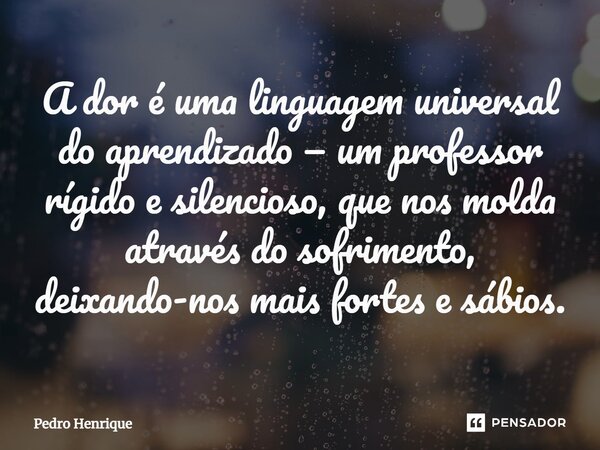 A dor é uma linguagem universal do aprendizado — um professor rígido e silencioso, que nos molda através do sofrimento, deixando-nos mais fortes e sábios.... Frase de Pedro Henrique.