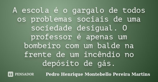 A escola é o gargalo de todos os problemas sociais de uma sociedade desigual. O professor é apenas um bombeiro com um balde na frente de um incêndio no depósito... Frase de Pedro Henrique Montebello Pereira Martins.