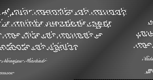 A pior mentira do mundo, é a minha verdade cega, que me tira do mundo e me afasta do lógico.... Frase de Pedro Henrique Machado.