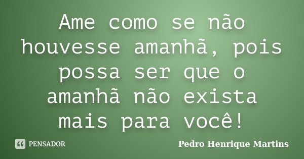 Ame como se não houvesse amanhã, pois possa ser que o amanhã não exista mais para você!... Frase de Pedro Henrique Martins.