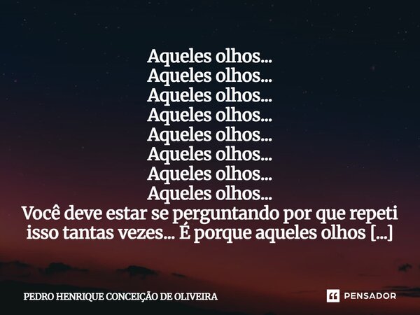 Aqueles olhos... Aqueles olhos... Aqueles olhos... Aqueles olhos... Aqueles olhos... Aqueles olhos... Aqueles olhos... Aqueles olhos... Você deve estar se perg... Frase de PEDRO HENRIQUE CONCEIÇÃO DE OLIVEIRA.