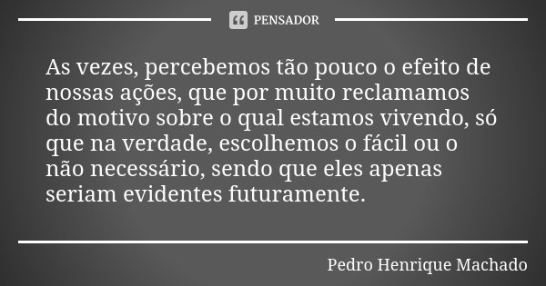 As vezes, percebemos tão pouco o efeito de nossas ações, que por muito reclamamos do motivo sobre o qual estamos vivendo, só que na verdade, escolhemos o fácil ... Frase de Pedro Henrique Machado.