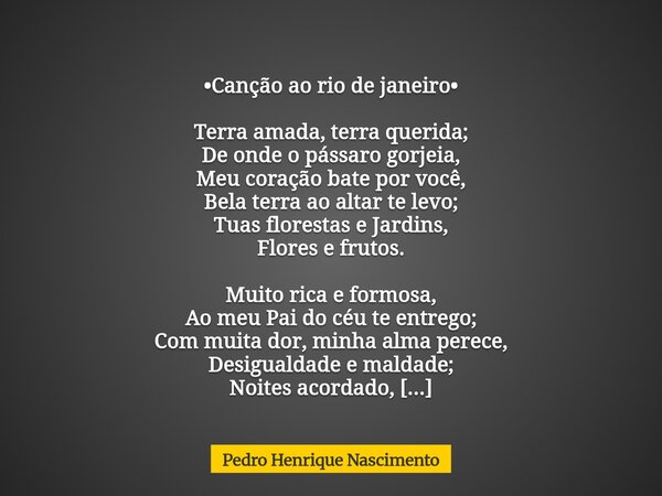 •Canção ao rio de janeiro• Terra amada, terra querida; De onde o pássaro gorjeia, Meu coração bate por você, Bela terra ao altar te levo; Tuas florestas e Jardi... Frase de Pedro Henrique Nascimento.