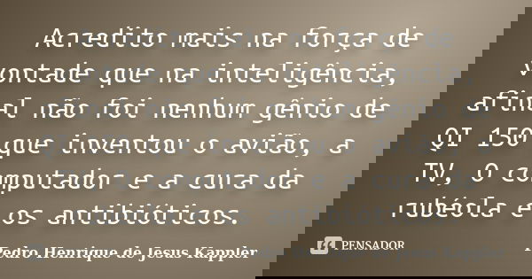 Acredito mais na força de vontade que na inteligência, afinal não foi nenhum gênio de QI 150 que inventou o avião, a TV, O computador e a cura da rubéola e os a... Frase de Pedro Henrique de Jesus Kappler.