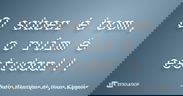 O saber é bom, o ruim é estudar!!... Frase de Pedro Henrique de Jesus Kappler.