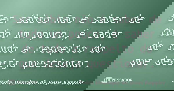 Ser sábio não é saber de tudo um pouco, é saber de tudo a respeito do que deseja questionar.... Frase de Pedro Henrique de Jesus Kappler.