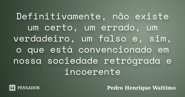 Definitivamente, não existe um certo, um errado, um verdadeiro, um falso e, sim, o que está convencionado em nossa sociedade retrógrada e incoerente... Frase de Pedro Henrique Wattimo.