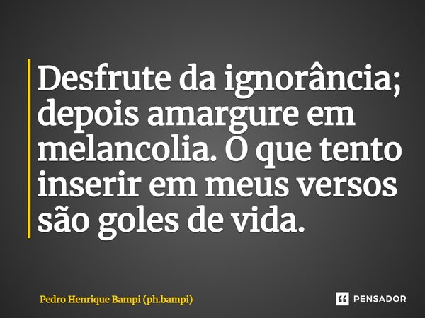 ⁠Desfrute da ignorância; depois amargure em melancolia. O que tento inserir em meus versos são goles de vida.... Frase de Pedro Henrique Bampi (ph.bampi).