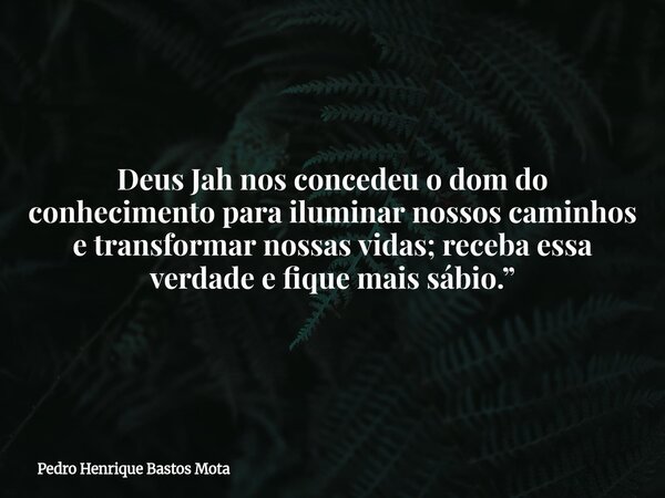 Deus Jah nos concedeu o dom do conhecimento para iluminar nossos caminhos e transformar nossas vidas; receba essa verdade e fique mais sábio.”... Frase de Pedro Henrique Bastos Mota.