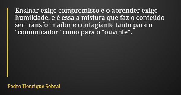 Ensinar exige compromisso e o aprender exige humildade, e é essa a mistura que faz o conteúdo ser transformador e contagiante tanto para o "comunicador&quo... Frase de Pedro Henrique Sobral.