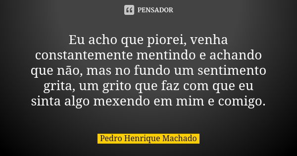 Eu acho que piorei, venha constantemente mentindo e achando que não, mas no fundo um sentimento grita, um grito que faz com que eu sinta algo mexendo em mim e c... Frase de Pedro Henrique Machado.