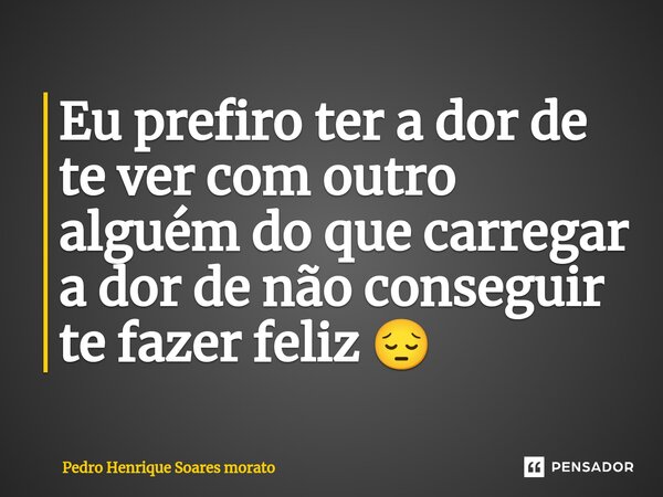 ⁠Eu prefiro ter a dor de te ver com outro alguém do que carregar a dor de não conseguir te fazer feliz 😔... Frase de pedro henrique soares morato.