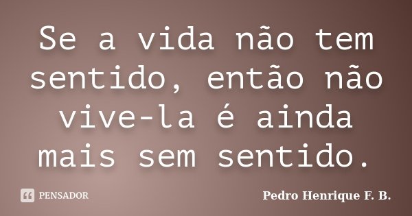 Se a vida não tem sentido, então não vive-la é ainda mais sem sentido.... Frase de Pedro Henrique F. B..