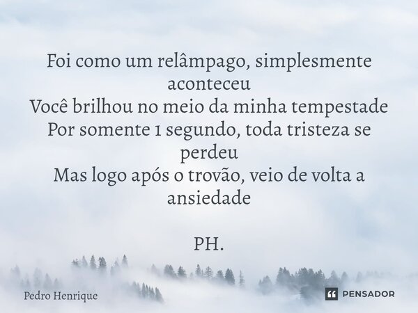 Foi como um relâmpago, simplesmente aconteceu Você brilhou no meio da minha tempestade Por somente 1 segundo, toda tristeza se perdeu Mas logo após o trovão, ve... Frase de Pedro Henrique.