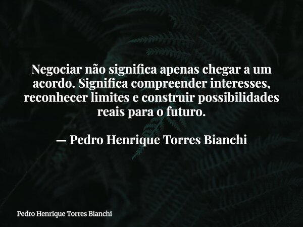 Negociar não significa apenas chegar a um acordo. Significa compreender interesses, reconhecer limites e construir possibilidades reais para o futuro. — Pedro H... Frase de Pedro Henrique Torres Bianchi.