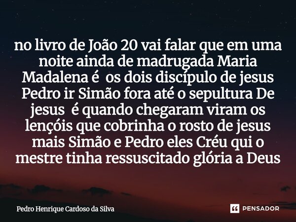 no livro de João 20 vai falar que em uma noite ainda de madrugada Maria Madalena é os dois discípulo de jesus Pedro ir Simão fora até o sepultura De jesus é qu... Frase de Pedro Henrique Cardoso da Silva.