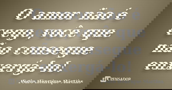 O amor não é cego, você que não consegue enxergá-lo!... Frase de Pedro Henrique Martins.