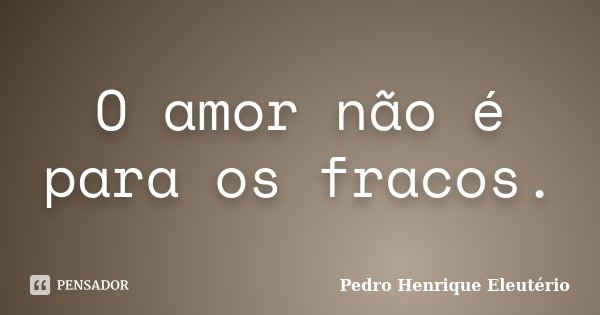 O amor não é para os fracos.... Frase de Pedro Henrique Eleutério.