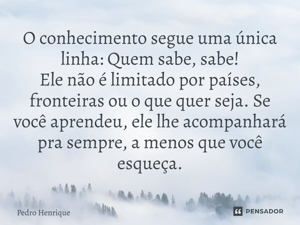⁠O conhecimento segue uma única linha: Quem sabe, sabe! Ele não é limitado por países, fronteiras ou o que quer seja. Se você aprendeu, ele lhe acompanhará pra ... Frase de Pedro Henrique.