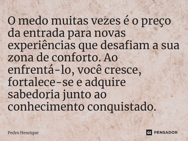 O medo muitas vezes é o preço da entrada para novas experiências que desafiam a sua zona de conforto. Ao enfrentá-lo, você cresce, fortalece-se e adquire sabedo... Frase de Pedro Henrique.