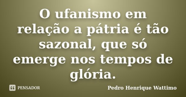 O ufanismo em relação a pátria é tão sazonal, que só emerge nos tempos de glória.... Frase de Pedro Henrique Wattimo.
