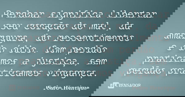 Perdoar significa libertar seu coração do mal, da amargura, do ressentimento e do ódio. Com perdão praticamos a justiça, sem perdão praticamos vingança.... Frase de Pedro Henrique.