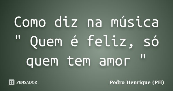 Como diz na música " Quem é feliz, só quem tem amor "... Frase de Pedro Henrique (PH).