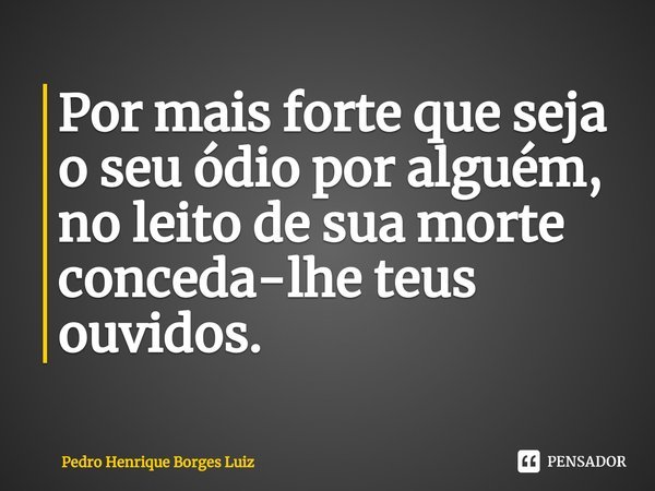⁠Por mais forte que seja o seu ódio por alguém, no leito de sua morte conceda-lhe teus ouvidos.... Frase de Pedro Henrique Borges Luiz.